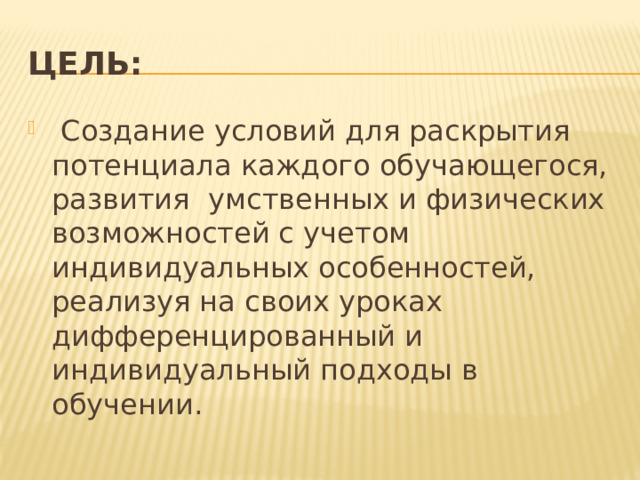 ЦЕЛЬ:   Создание условий для раскрытия потенциала каждого обучающегося, развития умственных и физических возможностей с учетом индивидуальных особенностей, реализуя на своих уроках дифференцированный и индивидуальный подходы в обучении. 