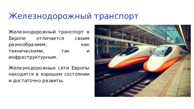 Железнодорожный транспорт Железнодорожный транспорт в Европе отличается своим разнообразием, как техническими, так и инфраструктурным. Железнодорожные сети Европы находятся в хорошем состоянии и достаточно развиты. 