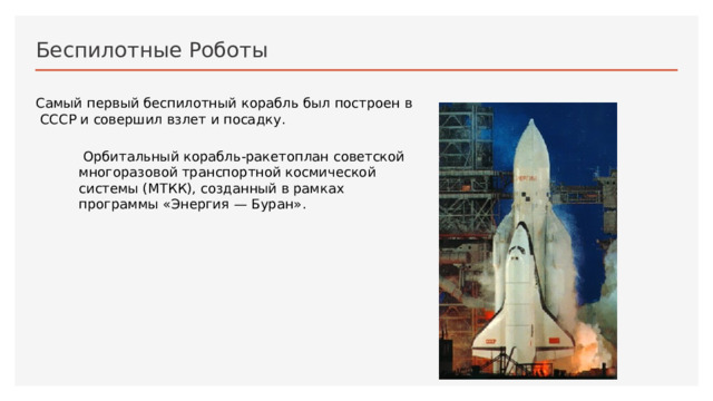 Беспилотные Роботы Самый первый беспилотный корабль был построен в СССР и совершил взлет и посадку.  Орбитальный корабль-ракетоплан советской многоразовой транспортной космической системы (МТКК), созданный в рамках программы «Энергия — Буран». 1 