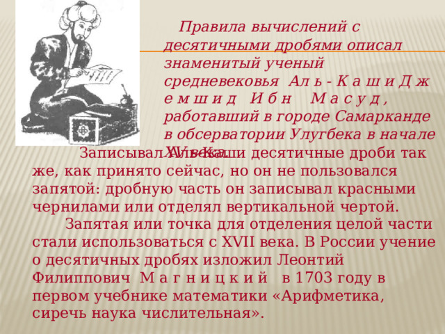  Правила вычислений с десятичными дробями описал знаменитый ученый средневековья Ал ь - К а ш и Д ж е м ш и д И б н М а с у д , работавший в городе Самарканде в обсерватории Улугбека в начале XV века.  Записывал Аль-Каши десятичные дроби так же, как принято сейчас, но он не пользовался запятой: дробную часть он записывал красными чернилами или отделял вертикальной чертой.  Запятая или точка для отделения целой части стали использоваться с XVII века. В России учение о десятичных дробях изложил Леонтий Филиппович М а г н и ц к и й в 1703 году в первом учебнике математики «Арифметика, сиречь наука числительная». 