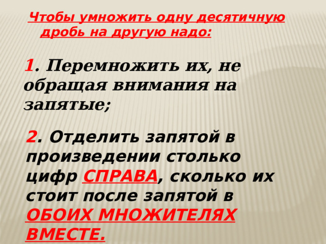 Чтобы умножить одну десятичную дробь на другую надо: 1 . Перемножить их, не обращая внимания на запятые; 2 . Отделить запятой в произведении столько цифр СПРАВА , сколько их стоит после запятой в ОБОИХ МНОЖИТЕЛЯХ ВМЕСТЕ. 