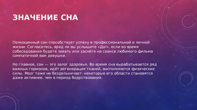 Значение сна   Полноценный сон способствует успеху в профессиональной и личной жизни. Согласитесь, вряд ли вы услышите «Да!», если во время собеседования будете зевать или заснёте на сеансе любимого фильма симпатичной вам девушки.   Но главное, сон — это залог здоровья. Во время сна вырабатывается ряд важных гормонов, идёт регенерация тканей, восполняются физические силы. Мозг тоже не бездельничает: некоторые его области становятся даже активнее, чем в период бодрствования. 