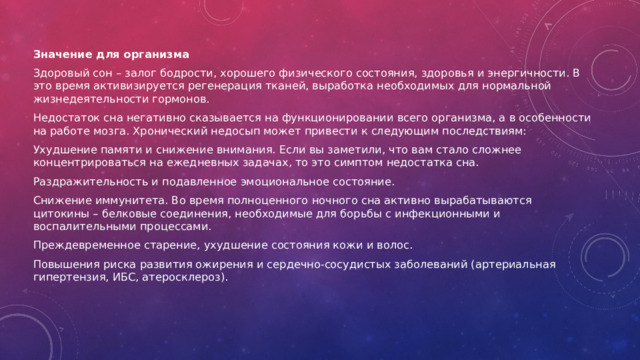 Значение для организма Здоровый сон – залог бодрости, хорошего физического состояния, здоровья и энергичности. В это время активизируется регенерация тканей, выработка необходимых для нормальной жизнедеятельности гормонов.  Недостаток сна негативно сказывается на функционировании всего организма, а в особенности на работе мозга. Хронический недосып может привести к следующим последствиям: Ухудшение памяти и снижение внимания. Если вы заметили, что вам стало сложнее концентрироваться на ежедневных задачах, то это симптом недостатка сна.  Раздражительность и подавленное эмоциональное состояние. Снижение иммунитета. Во время полноценного ночного сна активно вырабатываются цитокины – белковые соединения, необходимые для борьбы с инфекционными и воспалительными процессами.  Преждевременное старение, ухудшение состояния кожи и волос.  Повышения риска развития ожирения и сердечно-сосудистых заболеваний (артериальная гипертензия, ИБС, атеросклероз).  
