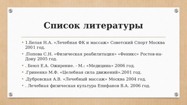 Список литературы 1.Белая Н.А. «Лечебная ФК и массаж» Советский Спорт Москва 2001 год. .Попова С.Н. «Физическая реабилитация» «Феникс» Ростов-на-Дону 2005 год. . Беюл Е.А. Ожирение. - М.: «Медицина» 2006 год. .Гриненко М.Ф. «Целебная сила движений».2001 год. .Дубровская А.В. «Лечебный массаж» Москва 2004 год. . Лечебная физическая культура Епифанов В.А. 2006 год. 