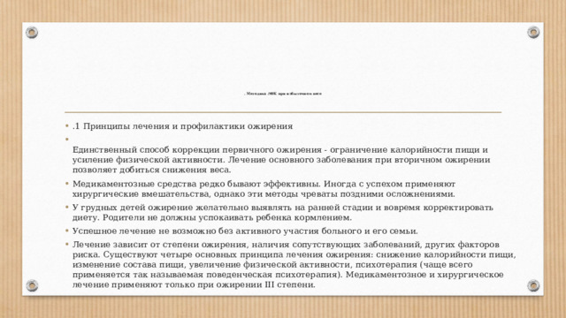 . Методика ЛФК при избыточном весе    .1 Принципы лечения и профилактики ожирения  Единственный способ коррекции первичного ожирения - ограничение калорийности пищи и усиление физической активности. Лечение основного заболевания при вторичном ожирении позволяет добиться снижения веса. Медикаментозные средства редко бывают эффективны. Иногда с успехом применяют хирургические вмешательства, однако эти методы чреваты поздними осложнениями. У грудных детей ожирение желательно выявлять на ранней стадии и вовремя корректировать диету. Родители не должны успокаивать ребенка кормлением. Успешное лечение не возможно без активного участия больного и его семьи. Лечение зависит от степени ожирения, наличия сопутствующих заболеваний, других факторов риска. Существуют четыре основных принципа лечения ожирения: снижение калорийности пищи, изменение состава пищи, увеличение физической активности, психотерапия (чаще всего применяется так называемая поведенческая психотерапия). Медикаментозное и хирургическое лечение применяют только при ожирении III степени. 