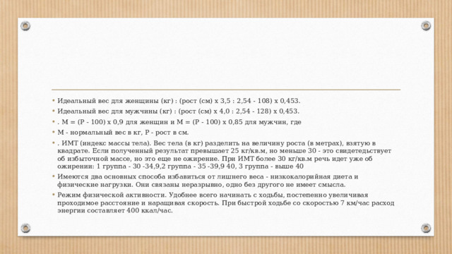 Идеальный вес для женщины (кг) : (рост (см) х 3,5 : 2,54 - 108) х 0,453. Идеальный вес для мужчины (кг) : (рост (см) х 4,0 : 2,54 - 128) х 0,453. . М = (Р - 100) х 0,9 для женщин и М = (Р - 100) х 0,85 для мужчин, где М - нормальный вес в кг, Р - рост в см. . ИМТ (индекс массы тела). Вес тела (в кг) разделить на величину роста (в метрах), взятую в квадрате. Если полученный результат превышает 25 кг/кв.м, но меньше 30 - это свидетедьствует об избыточной массе, но это еще не ожирение. При ИМТ более 30 кг/кв.м речь идет уже об ожирении: 1 группа - 30 -34,9,2 группа - 35 -39,9 40, 3 группа - выше 40 Имеются два основных способа избавиться от лишнего веса - низкокалорийная диета и физические нагрузки. Они связаны неразрывно, одно без другого не имеет смысла. Режим физической активности. Удобнее всего начинать с ходьбы, постепенно увеличивая проходимое расстояние и наращивая скорость. При быстрой ходьбе со скоростью 7 км/час расход энергии составляет 400 ккал/час. 