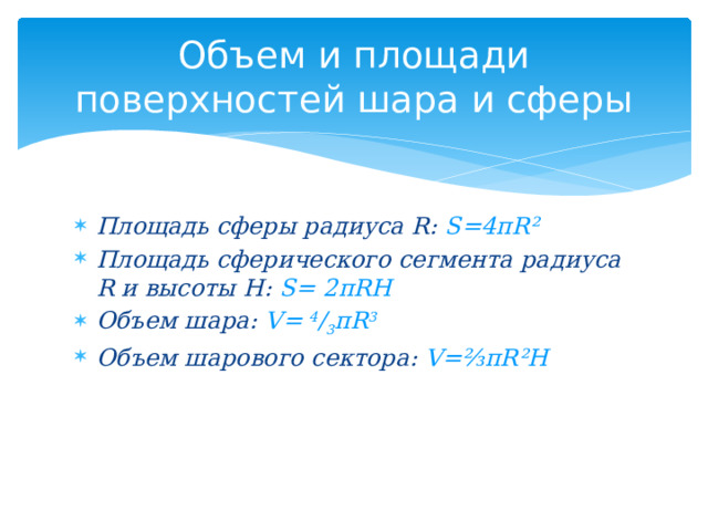 Объем и площади поверхностей шара и сферы Площадь сферы радиуса R: S=4 πR² Площадь сферического сегмента радиуса R и высоты Н: S= 2πRH Объем шара: V= 4 / 3 πR 3 Объем шарового сектора: V=⅔πR²H 