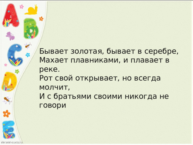 Бывает золотая, бывает в серебре, Махает плавниками, и плавает в реке. Рот свой открывает, но всегда молчит, И с братьями своими никогда не говори 