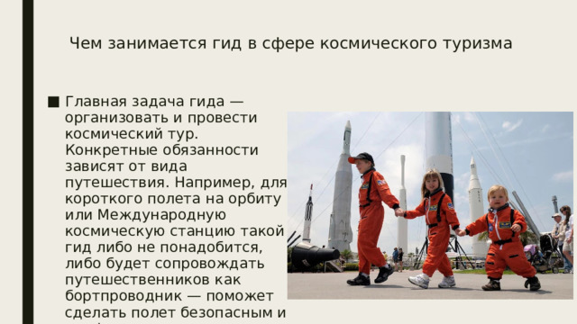 Чем занимается гид в сфере космического туризма    Главная задача гида — организовать и провести космический тур. Конкретные обязанности зависят от вида путешествия. Например, для короткого полета на орбиту или Международную космическую станцию такой гид либо не понадобится, либо будет сопровождать путешественников как бортпроводник — поможет сделать полет безопасным и комфортным для пассажиров. 