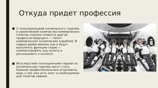 Откуда придет профессия   С популяризацией космического туризма и увеличением количества коммерческих полетов сначала появится другая профессия будущего — пилот коммерческих космических кораблей. В первое время именно они и будут выполнять функцию гидов — комментировать ход полета и рассказывать о космосе. Впоследствии полноценными гидами по космическому туризму могут стать бывшие профессиональные астронавты, ведь у них уже есть опыт и необходимые для полетов навыки. 