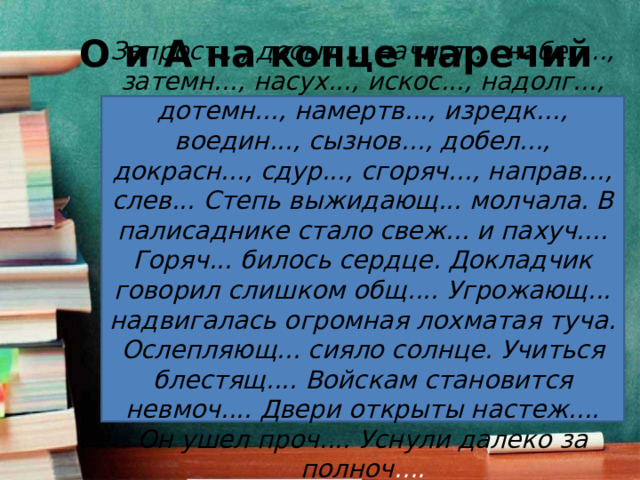 О и А на конце наречий Запрост..., досыт..., начист..., набел..., затемн..., насух..., искос..., надолг..., дотемн..., намертв..., изредк..., воедин..., сызнов..., добел..., докрасн..., сдур..., сгоряч..., направ..., слев... Степь выжидающ... молчала. В палисаднике стало свеж... и пахуч.... Горяч... билось сердце. Докладчик говорил слишком общ.... Угрожающ... надвигалась огромная лохматая туча. Ослепляющ... сияло солнце. Учиться блестящ.... Войскам становится невмоч.... Двери открыты настеж.... Он ушел проч.... Уснули далеко за полноч .... 