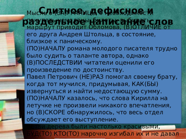 Слитное, дефисное и  раздельное написание слов Мысль о (ЗА)ГРАНИЦЕ, о необходимости покупать чемоданы, билеты, выбирать маршрут приводит Обломова, (В)ОТЛИЧИЕ от его друга Андрея Штольца, в состояние, близкое к паническому. (ПО)НАЧАЛУ романа молодого писателя трудно было судить о таланте автора, однако (В)ПОСЛЕДСТВИИ читатели оценили его произведение по достоинству. Павел Петрович (НЕ)РАЗ помогал своему брату, когда тот мучился, придумывая, КАК(БЫ) извернуться и найти недостающую сумму. (ПО)НАЧАЛУ казалось, что слова Кирилла на летучке не произвели никакого впечатления, но (В)СКОРЕ обнаружилось, что весь отдел обсуждает его выступление. Ветви дерева были настолько красивыми, БУД(ТО) КТО(ТО) нарочно изгибал их и не давал расти прямо. 