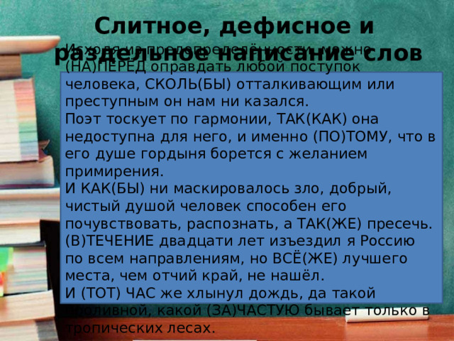 Слитное, дефисное и  раздельное написание слов Исходя из предопределённости, можно (НА)ПЕРЁД оправдать любой поступок человека, СКОЛЬ(БЫ) отталкивающим или преступным он нам ни казался. Поэт тоскует по гармонии, ТАК(КАК) она недоступна для него, и именно (ПО)ТОМУ, что в его душе гордыня борется с желанием примирения. И КАК(БЫ) ни маскировалось зло, добрый, чистый душой человек способен его почувствовать, распознать, а ТАК(ЖЕ) пресечь. (В)ТЕЧЕНИЕ двадцати лет изъездил я Россию по всем направлениям, но ВСЁ(ЖЕ) лучшего места, чем отчий край, не нашёл. И (ТОТ) ЧАС же хлынул дождь, да такой проливной, какой (ЗА)ЧАСТУЮ бывает только в тропических лесах. 