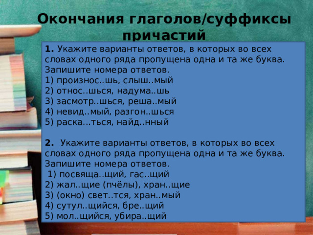 Окончания глаголов/суффиксы причастий 1.  Укажите варианты ответов, в которых во всех словах одного ряда пропущена одна и та же буква. Запишите номера ответов. 1) произнос..шь, слыш..мый 2) относ..шься, надума..шь 3) засмотр..шься, реша..мый 4) невид..мый, разгон..шься 5) раска...ться, найд..нный 2.  Укажите варианты ответов, в которых во всех словах одного ряда пропущена одна и та же буква. Запишите номера ответов.   1) посвяща..щий, гас..щий 2) жал..щие (пчёлы), хран..щие 3) (окно) свет..тся, хран..мый 4) сутул..щийся, бре..щий 5) мол..щийся, убира..щий 