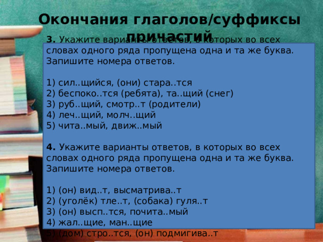 Окончания глаголов/суффиксы причастий 3.  Укажите варианты ответов, в которых во всех словах одного ряда пропущена одна и та же буква. Запишите номера ответов.   1) сил..щийся, (они) стара..тся 2) беспоко..тся (ребята), та..щий (снег) 3) руб..щий, смотр..т (родители) 4) леч..щий, молч..щий 5) чита..мый, движ..мый 4.  Укажите варианты ответов, в которых во всех словах одного ряда пропущена одна и та же буква. Запишите номера ответов.   1) (он) вид..т, высматрива..т 2) (уголёк) тле..т, (собака) гуля..т 3) (он) высп..тся, почита..мый 4) жал..щие, ман..щие 5) (дом) стро..тся, (он) подмигива..т 