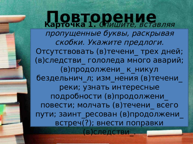 Повторение Карточка 1.   Спишите, вставляя пропущенные буквы, раскрывая скобки. Укажите предлоги. Отсутствовать (в)течени_ трех дней; (в)следстви_ гололеда много аварий; (в)продолжени_ к_никул бездельнич_л; изм_нения (в)течени_ реки; узнать интересные подробности (в)продолжени_ повести; молчать (в)течени_ всего пути; заинт_ресован (в)продолжени_ встреч(?); внести поправки (в)следстви_. 