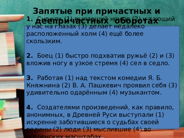 Запятые при причастных и деепричастных оборотах 1.   Снежок (1) выпавший ночью (2) и тающий у нас на глазах (3) делает недалеко расположенный холм (4) ещё более скользким. 2.   Боец (1) быстро подхватив ружьё (2) и (3) вложив ногу в узкое стремя (4) сел в седло. 3.   Работая (1) над текстом комедии Я. Б. Княжнина (2) В. А. Пашкевич проявил себя (3) удивительно одарённым (4) музыкантом. 4.   Создателями произведений, как правило, анонимных, в Древней Руси выступали (1) искренне заботившиеся о судьбах своей родины (2) люди (3) мыслившие (4) во вселенских масштабах. 