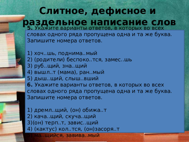 Слитное, дефисное и  раздельное написание слов 5.  Укажите варианты ответов, в которых во всех словах одного ряда пропущена одна и та же буква. Запишите номера ответов.   1) хоч..шь, поднима..мый 2) (родители) беспоко..тся, замес..шь 3) руб..щий, зна..щий 4) вышл..т (мама), ран..мый 5) дыш..щий, слыш..вший 6.  Укажите варианты ответов, в которых во всех словах одного ряда пропущена одна и та же буква. Запишите номера ответов.   1) дремл..щий, (он) обижа..т 2) кача..щий, скуча..щий 3)(он) терп..т, завис..щий 4) (кактус) кол..тся, (он)засоря..т 5) ма..щийся, завива..мый 