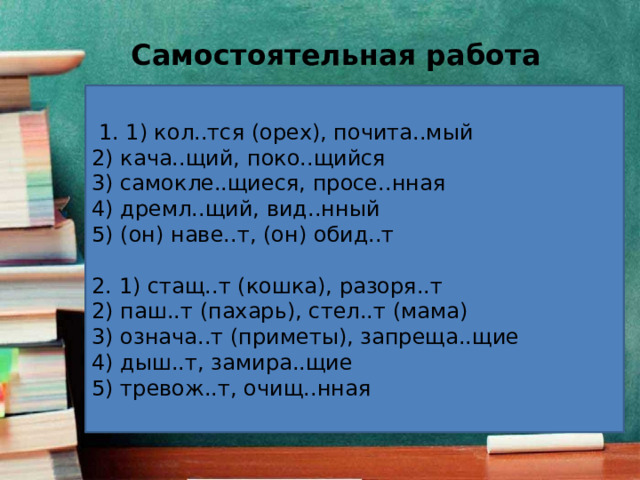 Самостоятельная работа   1. 1) кол..тся (орех), почита..мый 2) кача..щий, поко..щийся 3) самокле..щиеся, просе..нная 4) дремл..щий, вид..нный 5) (он) наве..т, (он) обид..т   2. 1) стащ..т (кошка), разоря..т 2) паш..т (пахарь), стел..т (мама) 3) означа..т (приметы), запреща..щие 4) дыш..т, замира..щие 5) тревож..т, очищ..нная 