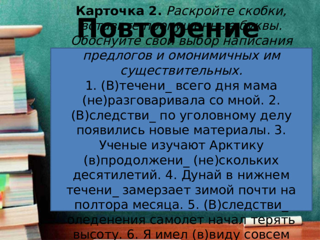 Повторение Карточка 2.   Раскройте скобки, вставьте пропущенные буквы. Обоснуйте свой выбор написания предлогов и омонимичных им существительных. 1. (В)течени_ всего дня мама (не)разговаривала со мной. 2. (В)следстви_ по уголовному делу появились новые материалы. 3. Ученые изучают Арктику (в)продолжени_ (не)скольких десятилетий. 4. Дунай в нижнем течени_ замерзает зимой почти на полтора месяца. 5. (В)следстви_ оледенения самолет начал терять высоту. 6. Я имел (в)виду совсем другое средство. 