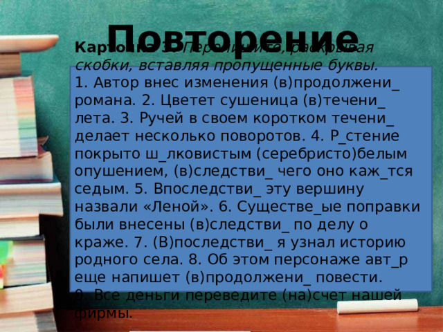 Повторение Карточка 3.   Перепишите, раскрывая скобки, вставляя пропущенные буквы. 1. Автор внес изменения (в)продолжени_ романа. 2. Цветет сушеница (в)течени_ лета. 3. Ручей в своем коротком течени_ делает несколько поворотов. 4. Р_стение покрыто ш_лковистым (серебристо)белым опушением, (в)следстви_ чего оно каж_тся седым. 5. Впоследстви_ эту вершину назвали «Леной». 6. Существе_ые поправки были внесены (в)следстви_ по делу о краже. 7. (В)последстви_ я узнал историю родного села. 8. Об этом персонаже авт_р еще напишет (в)продолжени_ повести. 9. Все деньги переведите (на)счет нашей фирмы. 