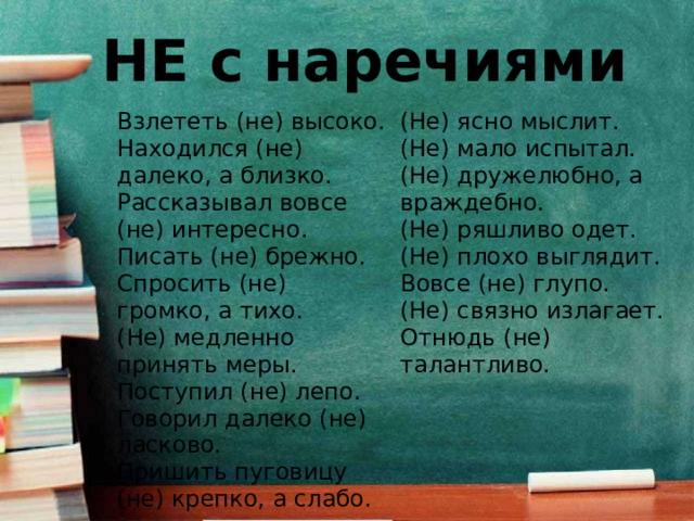 НЕ с наречиями Взлететь (не) высоко. Находился (не) далеко, а близко. (Не) ясно мыслит. (Не) мало испытал. Рассказывал вовсе (не) интересно. Писать (не) брежно. (Не) дружелюбно, а враждебно. Спросить (не) громко, а тихо. (Не) ряшливо одет. (Не) плохо выглядит. (Не) медленно принять меры. Поступил (не) лепо. Вовсе (не) глупо. Говорил далеко (не) ласково. (Не) связно излагает. Пришить пуговицу (не) крепко, а слабо. Отнюдь (не) талантливо. 