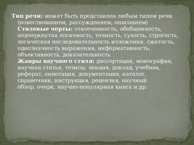 Тип речи:  может быть представлен любым типом речи (повествованием, рассуждением, описанием)  Стилевые черты:  отвлеченность, обобщенность, подчеркнутая логичность, точность, сухость, строгость, логическая последовательность изложения, сжатость, однозначность выражения, информативность, объективность, доказательность  Жанры научного стиля:  диссертация, монография, научная статья, тезисы, лекция, доклад, учебник, реферат, аннотация, документация, каталог, справочник, инструкция, рецензия, научный обзор, очерк, научно-популярная книга и др. 