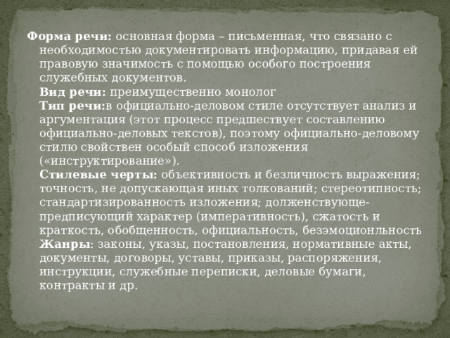 Форма речи:  основная форма – письменная, что связано с необходимостью документировать информацию, придавая ей правовую значимость с помощью особого построения служебных документов.  Вид речи:  преимущественно монолог  Тип речи: в официально-деловом стиле отсутствует анализ и аргументация (этот процесс предшествует составлению официально-деловых текстов), поэтому официально-деловому стилю свойствен особый способ изложения («инструктирование»).   Стилевые черты:  объективность и безличность выражения; точность, не допускающая иных толкований; стереотипность; стандартизированность изложения; долженствующе-предписующий характер (императивность), сжатость и краткость, обобщенность, официальность, безэмоционльность  Жанры : законы, указы, постановления, нормативные акты, документы, договоры, уставы, приказы, распоряжения, инструкции, служебные переписки, деловые бумаги, контракты и др. 