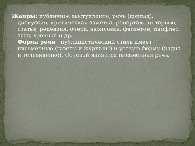 Жанры:  публичное выступление, речь (доклад), дискуссия, критическая заметка, репортаж, интервью, статья, рецензия, очерк, зарисовка, фельетон, памфлет, эссе, хроника и др.  Форма речи  : публицистический стиль имеет письменную (газеты и журналы) и устную форму (радио и телевидение). Основой является письменная речь.   