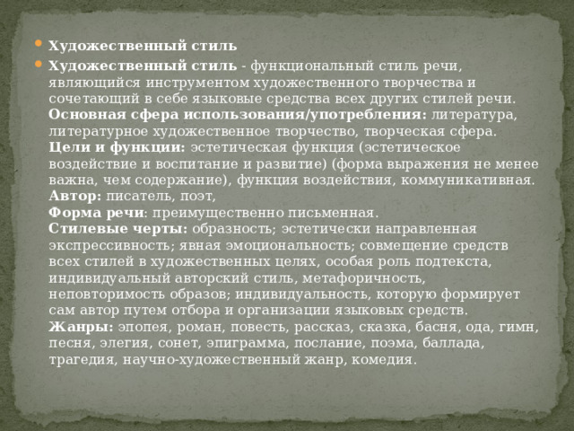 Художественный стиль Художественный стиль  - функциональный стиль речи, являющийся инструментом художественного творчества и сочетающий в себе языковые средства всех других стилей речи.  Основная сфера использования/употребления:  литература, литературное художественное творчество, творческая сфера.  Цели и функции:  эстетическая функция (эстетическое воздействие и воспитание и развитие) (форма выражения не менее важна, чем содержание), функция воздействия, коммуникативная.  Автор:  писатель, поэт,  Форма речи : преимущественно письменная.  Стилевые черты:  образность; эстетически направленная экспрессивность; явная эмоциональность; совмещение средств всех стилей в художественных целях, особая роль подтекста, индивидуальный авторский стиль, метафоричность, неповторимость образов; индивидуальность, которую формирует сам автор путем отбора и организации языковых средств.  Жанры:  эпопея, роман, повесть, рассказ, сказка, басня, ода, гимн, песня, элегия, сонет, эпиграмма, послание, поэма, баллада, трагедия, научно-художественный жанр, комедия. 