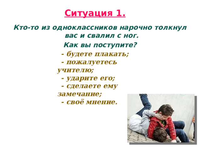 Ситуация 1.  Кто-то из одноклассников нарочно толкнул вас и свалил с ног. Как вы поступите? - будете плакать; - пожалуетесь учителю; - ударите его; - сделаете ему замечание; - своё мнение. 