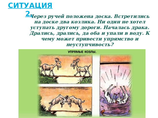 Ситуация 2.   Через ручей положена доска. Встретились на доске два козлика. Ни один не хотел уступать другому дороги. Началась драка. Дрались, дрались, да оба и упали в воду. К чему может привести упрямство и неуступчивость? 