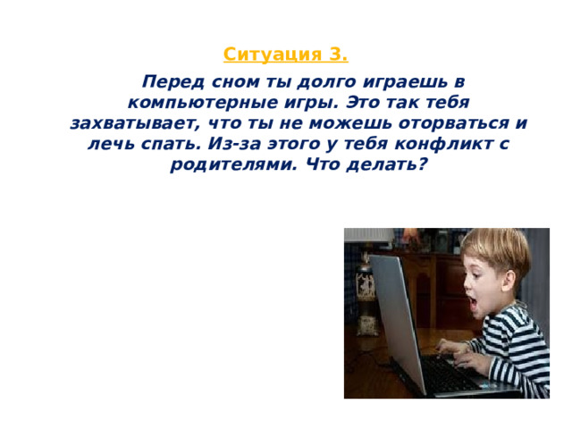  Ситуация 3.    Перед сном ты долго играешь в компьютерные игры. Это так тебя захватывает, что ты не можешь оторваться и лечь спать. Из-за этого у тебя конфликт с родителями. Что делать?  