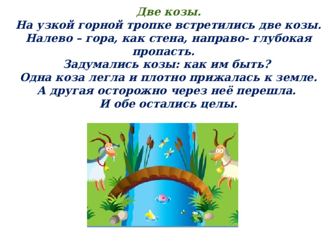 Две козы. На узкой горной тропке встретились две козы. Налево – гора, как стена, направо- глубокая пропасть. Задумались козы: как им быть?  Одна коза легла и плотно прижалась к земле. А другая осторожно через неё перешла. И обе остались целы. 