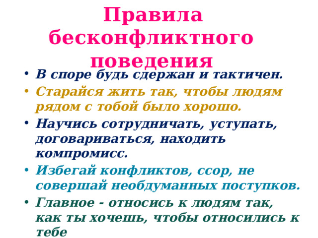  Правила бесконфликтного поведения В споре будь сдержан и тактичен. Старайся жить так, чтобы людям рядом с тобой было хорошо. Научись сотрудничать, уступать, договариваться, находить компромисс. Избегай конфликтов, ссор, не совершай необдуманных поступков. Главное - относись к людям так, как ты хочешь, чтобы относились к тебе 