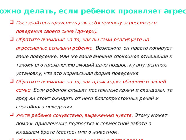 Что можно делать, если ребенок проявляет агрессию? Постарайтесь прояснить для себя причину агрессивного поведения своего сына (дочери). Обратите внимание на то, как вы сами реагируете на агрессивные вспышки ребенка. Возможно, он просто копирует ваше поведение. Или же ваше внешне спокойное отношение к такому его проявлению эмоций дало подростку внутреннюю установку, что это нормальная форма поведения Обратите внимание на то, как происходит общение в вашей семье. Если ребенок слышит постоянные крики и скандалы, то вряд ли стоит ожидать от него благопристойных речей и спокойного поведения. Учите ребенка сочувствию, выражению чувств. Этому может помочь привлечение подростка к совместной заботе о младшем брате (сестре) или о животном. Обсуждайте с ними фильмы, книги, чувства героев. 