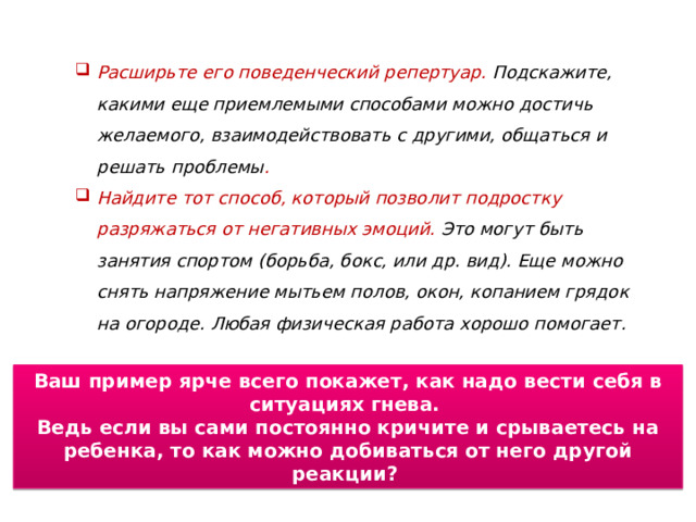 Расширьте его поведенческий репертуар. Подскажите, какими еще приемлемыми способами можно достичь желаемого, взаимодействовать с другими, общаться и решать проблемы . Найдите тот способ, который позволит подростку разряжаться от негативных эмоций. Это могут быть занятия спортом (борьба, бокс, или др. вид). Еще можно снять напряжение мытьем полов, окон, копанием грядок на огороде. Любая физическая работа хорошо помогает. Ваш пример ярче всего покажет, как надо вести себя в ситуациях гнева. Ведь если вы сами постоянно кричите и срываетесь на ребенка, то как можно добиваться от него другой реакции? 