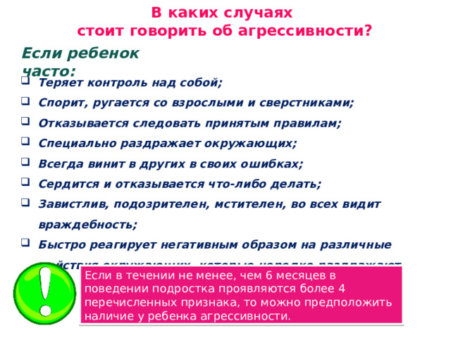 В каких случаях стоит говорить об агрессивности? Если ребенок часто: Теряет контроль над собой; Спорит, ругается со взрослыми и сверстниками; Отказывается следовать принятым правилам; Специально раздражает окружающих; Всегда винит в других в своих ошибках; Сердится и отказывается что-либо делать; Завистлив, подозрителен, мстителен, во всех видит враждебность; Быстро реагирует негативным образом на различные действия окружающих, которые нередко раздражают его. Если в течении не менее, чем 6 месяцев в поведении подростка проявляются более 4 перечисленных признака, то можно предположить наличие у ребенка агрессивности. 