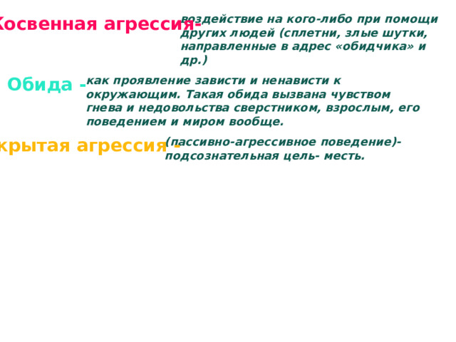 воздействие на кого-либо при помощи других людей (сплетни, злые шутки, направленные в адрес «обидчика» и др.) Косвенная агрессия- Обида - как проявление зависти и ненависти к окружающим. Такая обида вызвана чувством гнева и недовольства сверстником, взрослым, его поведением и миром вообще. Скрытая агрессия - (пассивно-агрессивное поведение)- подсознательная цель- месть. 