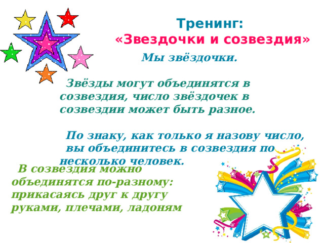 Тренинг:  «Звездочки и созвездия»  Мы звёздочки.  Звёзды могут объединятся в созвездия, число звёздочек в созвездии может быть разное.  По знаку, как только я назову число, вы объединитесь в созвездия по несколько человек.  В созвездия можно объединятся по-разному: прикасаясь друг к другу руками, плечами, ладоням 