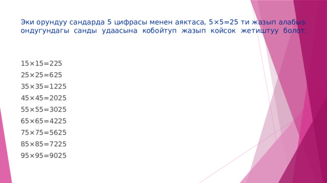 Эки орундуу сандарда 5 цифрасы менен аяктаса, 5 ×5=25 ти жазып алабыз. ондугундагы санды удаасына кобойтуп жазып койсок жетиштуу болот.   15 ×15=225 25 ×25=625 35 ×35=1225 45 ×45=2025 55 ×55=3025 65 ×65=4225 75 ×75=5625 85 ×85=7225 95 ×95=9025 