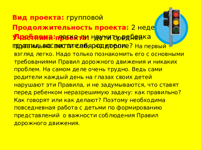 Вид  проекта: групповой Продолжительность проекта:  2 недели Участники проекта: дети средней группы, воспитатели, родители. Проблема:  легко ли научить ребенка правильно вести себя на дороге? На первый взгляд легко. Надо только познакомить его с основными требованиями Правил дорожного движения и никаких проблем. На самом деле очень трудно. Ведь сами родители каждый день на глазах своих детей нарушают эти Правила, и не задумываются, что ставят перед ребенком неразрешимую задачу: как правильно? Как говорят или как делают? Поэтому необходима повседневная работа с детьми по формированию представлений о важности соблюдения Правил дорожного движения. 