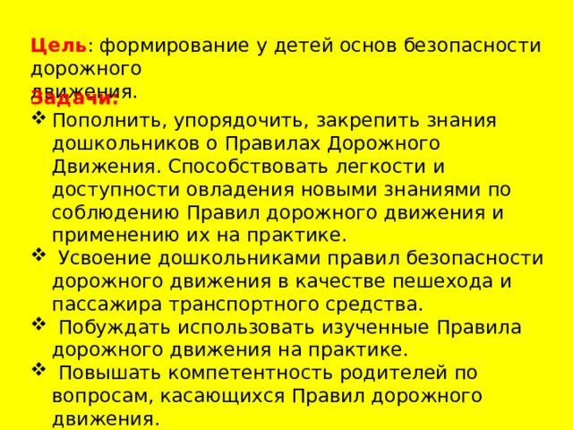 Цель : формирование у детей основ безопасности дорожного движения. Задачи: Пополнить, упорядочить, закрепить знания дошкольников о Правилах Дорожного Движения. Способствовать легкости и доступности овладения новыми знаниями по соблюдению Правил дорожного движения и применению их на практике.  Усвоение дошкольниками правил безопасности дорожного движения в качестве пешехода и пассажира транспортного средства.  Побуждать использовать изученные Правила дорожного движения на практике.  Повышать компетентность родителей по вопросам, касающихся Правил дорожного движения.  Создание предметно – развивающей среды в группе. 