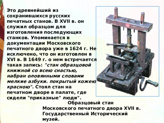 Это древнейший из сохранившихся русских печатных станов. В XVII в. он служил образцом для изготовления последующих станков. Упоминается в документации Московского печатного двора уже в 1624 г. Не исключено, что он изготовлен в XVI в. В 1649 г. о нем встречается такая запись: 