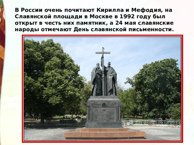 В России очень почитают Кирилла и Мефодия, на Славянской площади в Москве в 1992 году был открыт в честь них памятник, а 24 мая славянские народы отмечают День славянской письменности. 