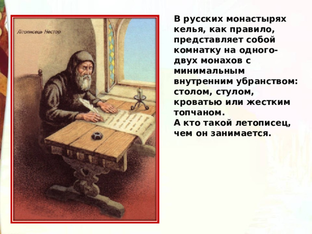 В русских монастырях келья, как правило, представляет собой комнатку на одного-двух монахов с минимальным внутренним убранством: столом, стулом, кроватью или жестким топчаном. А кто такой летописец, чем он занимается. 
