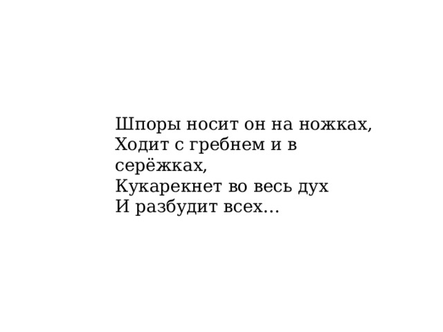 Шпоры носит он на ножках,  Ходит с гребнем и в серёжках,  Кукарекнет во весь дух  И разбудит всех…     