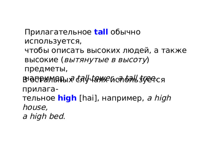 Прилагательное tall обычно используется, чтобы описать высоких людей, а также высокие ( вытянутые в высоту ) предметы, например, a tall tower, a tall tree . В остальных случаях используется прилага- тельное high [hai], например, a high house, a high bed . 