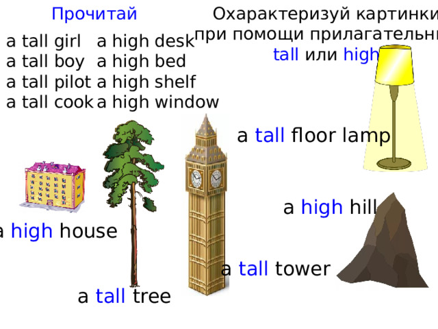 Прочитай Охарактеризуй картинки при помощи прилагательных tall или high a tall girl a high desk a tall boy a high bed a high shelf a tall pilot a tall cook a high window a tall floor lamp a high hill a high house a tall tower a tall tree 