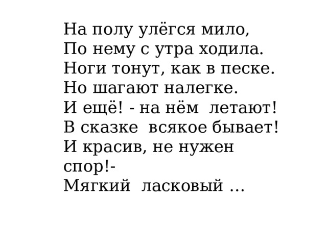 На полу улёгся мило,  По нему с утра ходила.  Ноги тонут, как в песке.  Но шагают налегке.  И ещё! - на нём  летают!  В сказке  всякое бывает!  И красив, не нужен спор!-  Мягкий  ласковый … 